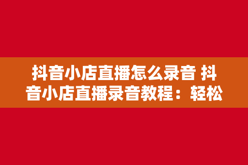 抖音小店直播怎么录音 抖音小店直播录音教程：轻松录制并优化直播内容