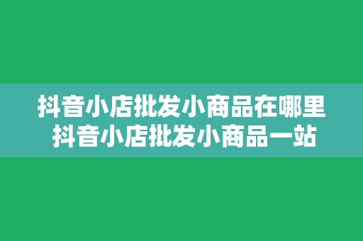 抖音小店批发小商品在哪里 抖音小店批发小商品一站式采购指南