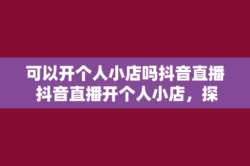 可以开个人小店吗抖音直播 抖音直播开个人小店，探索电商新玩法