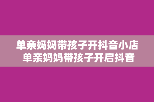 单亲妈妈带孩子开抖音小店 单亲妈妈带孩子开启抖音小店，创新经营实现美好生活