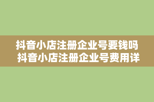 抖音小店注册企业号要钱吗 抖音小店注册企业号费用详解及运营指南