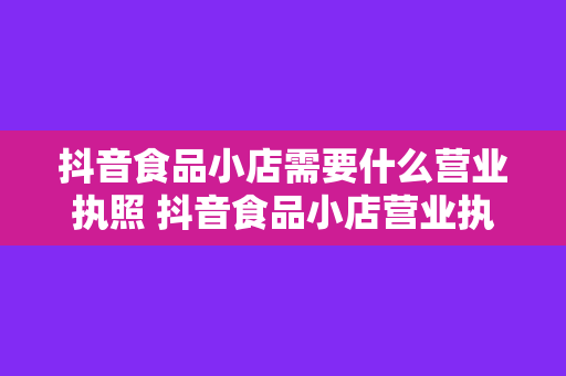 抖音食品小店需要什么营业执照 抖音食品小店营业执照办理指南