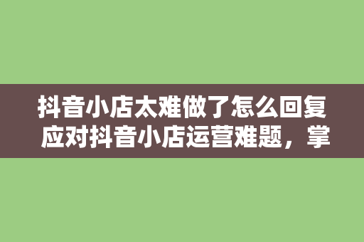 抖音小店太难做了怎么回复 应对抖音小店运营难题，掌握这些方法让你事半功倍