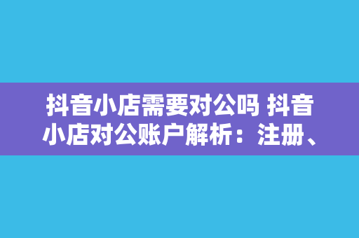 抖音小店需要对公吗 抖音小店对公账户解析：注册、绑定与运营攻略