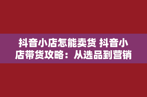 抖音小店怎能卖货 抖音小店带货攻略：从选品到营销，全方位助力卖出爆品