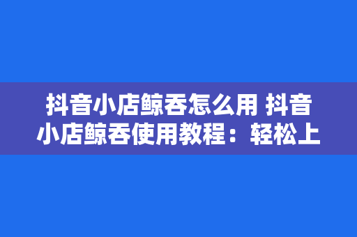 抖音小店鲸吞怎么用 抖音小店鲸吞使用教程：轻松上手，开启店铺新篇章