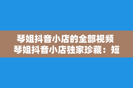 琴姐抖音小店的全部视频 琴姐抖音小店独家珍藏：短视频精华大汇总