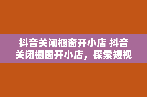 抖音关闭橱窗开小店 抖音关闭橱窗开小店，探索短视频电商新生态