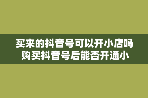 买来的抖音号可以开小店吗 购买抖音号后能否开通小店及小店运营策略解析