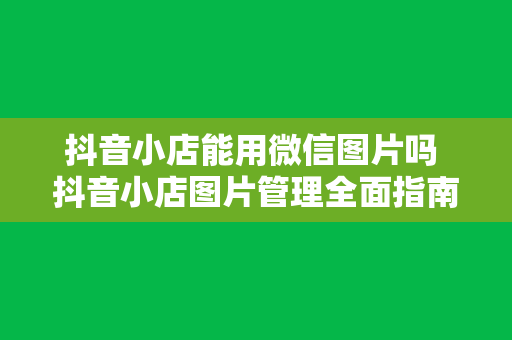 抖音小店能用微信图片吗 抖音小店图片管理全面指南：微信图片使用与优化策略