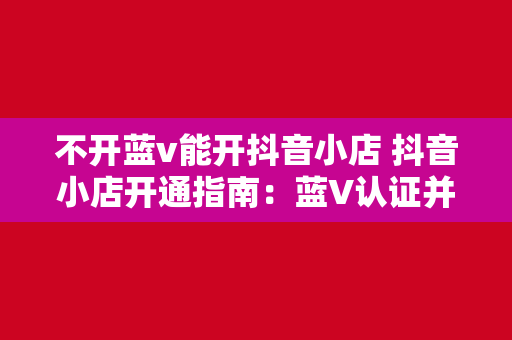 不开蓝v能开抖音小店 抖音小店开通指南：蓝V认证并非唯一途径，详解非蓝V商家如何开通抖音小店