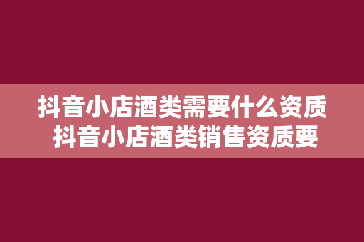 抖音小店酒类需要什么资质 抖音小店酒类销售资质要求及办理指南