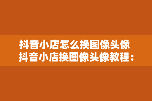 抖音小店怎么换图像头像 抖音小店换图像头像教程：轻松更换吸引人的店铺形象