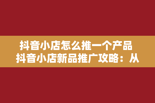 抖音小店怎么推一个产品 抖音小店新品推广攻略：从标题撰写到深度扩展，一篇全搞定！