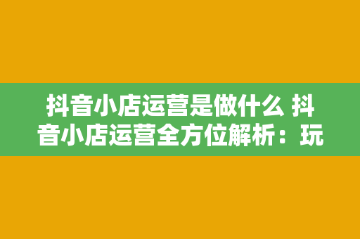 抖音小店运营是做什么 抖音小店运营全方位解析：玩转短视频电商的核心策略