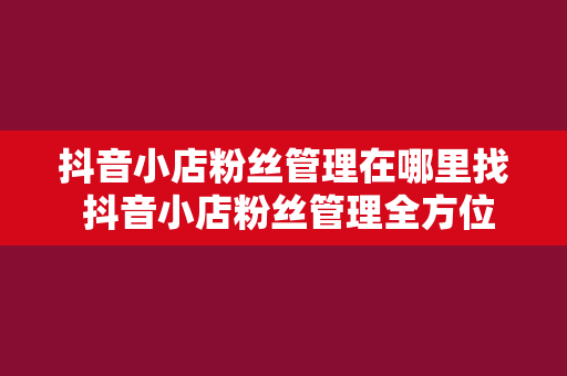 抖音小店粉丝管理在哪里找 抖音小店粉丝管理全方位指南：从寻找功能到深度运营策略