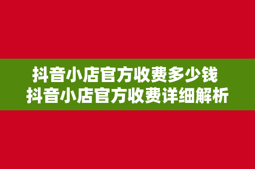 抖音小店官方收费多少钱 抖音小店官方收费详细解析：开通、运营、提现等费用一览无余