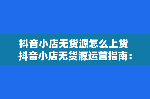 抖音小店无货源怎么上货 抖音小店无货源运营指南：从上货到爆红的秘密