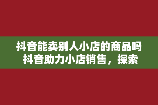 抖音能卖别人小店的商品吗 抖音助力小店销售，探索电商新玩法