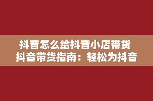 抖音怎么给抖音小店带货 抖音带货指南：轻松为抖音小店提升销量