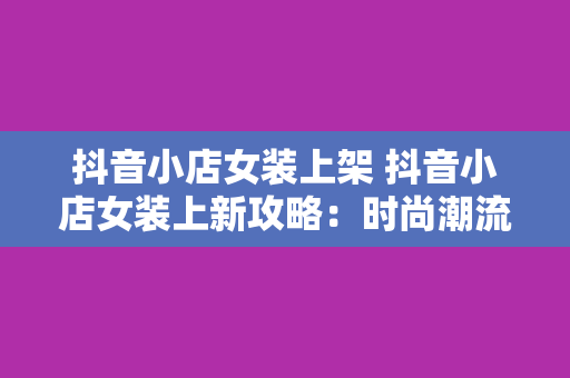 抖音小店女装上架 抖音小店女装上新攻略：时尚潮流、精美款式一网打尽！