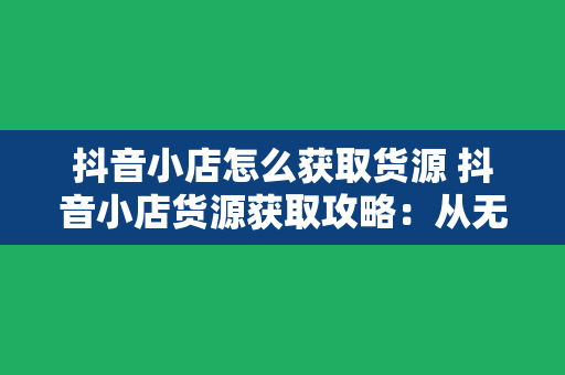 抖音小店怎么获取货源 抖音小店货源获取攻略：从无到有，轻松开店