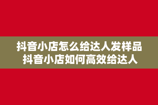 抖音小店怎么给达人发样品 抖音小店如何高效给达人发送样品？达人合作策略全解析