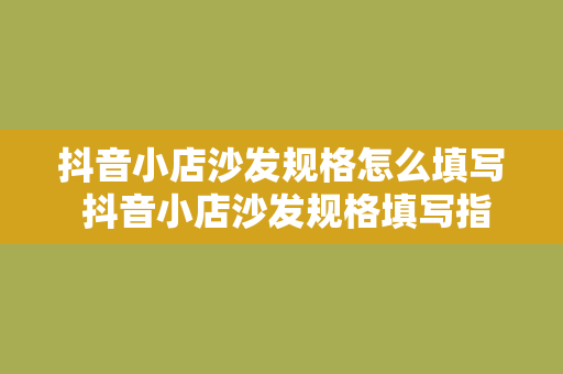 抖音小店沙发规格怎么填写 抖音小店沙发规格填写指南：轻松掌握尺寸、材质与工艺要点