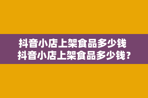 抖音小店上架食品多少钱 抖音小店上架食品多少钱？流程、费用与运营策略一览