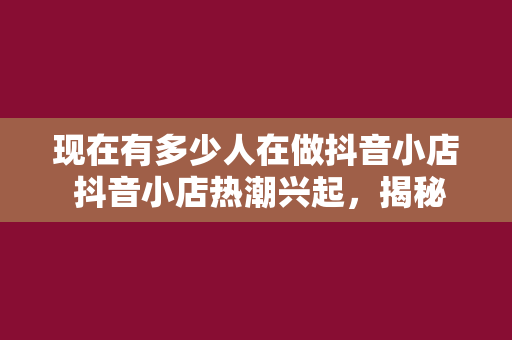 现在有多少人在做抖音小店 抖音小店热潮兴起，揭秘背后的现象与机遇