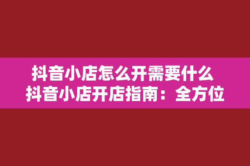 抖音小店怎么开需要什么 抖音小店开店指南：全方位了解开通抖音小店所需条件和流程