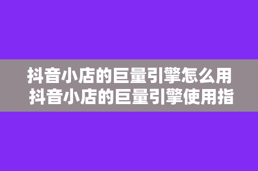 抖音小店的巨量引擎怎么用 抖音小店的巨量引擎使用指南：轻松提升店铺曝光与销量