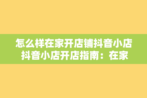 怎么样在家开店铺抖音小店 抖音小店开店指南：在家轻松开启电商之旅