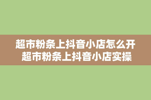 超市粉条上抖音小店怎么开 超市粉条上抖音小店实操指南：开通、运营一站式解决方案