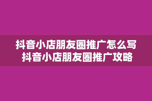 抖音小店朋友圈推广怎么写 抖音小店朋友圈推广攻略：轻松提升销量，让你小店火遍朋友圈！