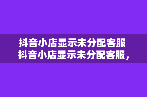 抖音小店显示未分配客服 抖音小店显示未分配客服，全方位解析解决方案