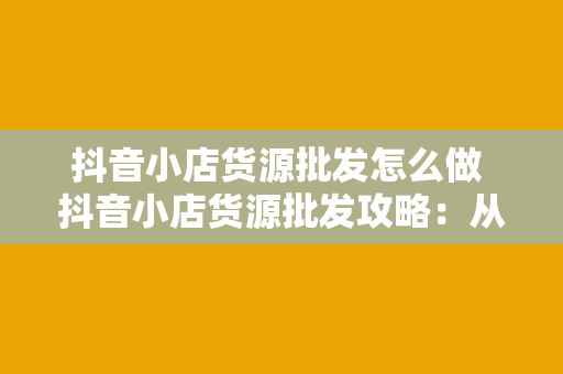 抖音小店货源批发怎么做 抖音小店货源批发攻略：从选品到销售的全方位指南