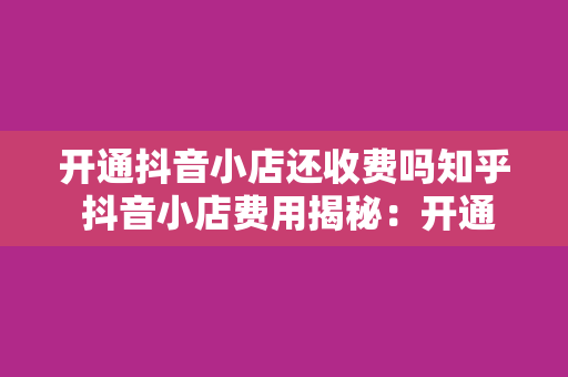 开通抖音小店还收费吗知乎 抖音小店费用揭秘：开通抖音小店还收费吗？一文详解抖音小店费用问题