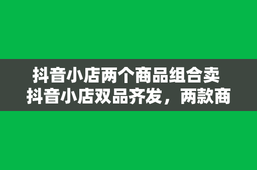 抖音小店两个商品组合卖 抖音小店双品齐发，两款商品组合套餐助你省钱又省心