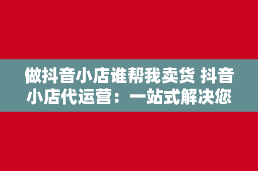 做抖音小店谁帮我卖货 抖音小店代运营：一站式解决您的电商卖货需求