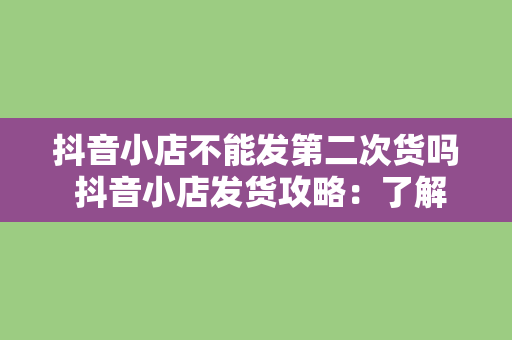 抖音小店不能发第二次货吗 抖音小店发货攻略：了解二次发货规则，提高客户满意度