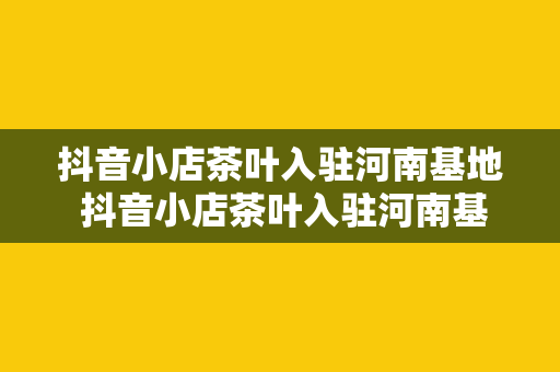 抖音小店茶叶入驻河南基地 抖音小店茶叶入驻河南基地，探索茶叶产业链的新篇章