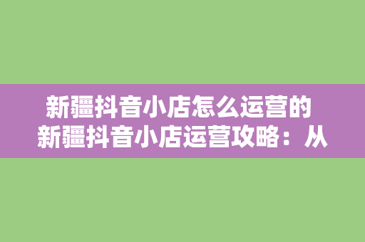 新疆抖音小店怎么运营的 新疆抖音小店运营攻略：从零开始打造高流量电商平台