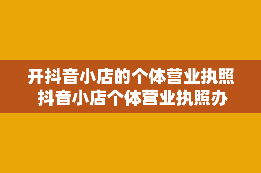 开抖音小店的个体营业执照 抖音小店个体营业执照办理指南