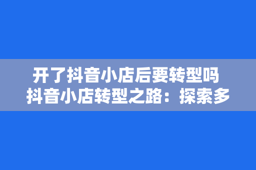 开了抖音小店后要转型吗 抖音小店转型之路：探索多元化发展策略