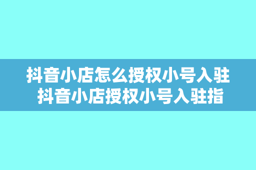 抖音小店怎么授权小号入驻 抖音小店授权小号入驻指南：轻松开启抖音电商之旅