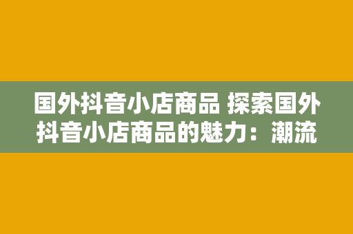 国外抖音小店商品 探索国外抖音小店商品的魅力：潮流、创意与多样性