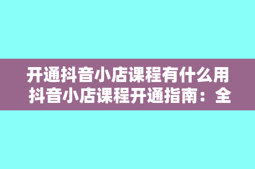 开通抖音小店课程有什么用 抖音小店课程开通指南：全面解析抖音小店课程的价值与作用