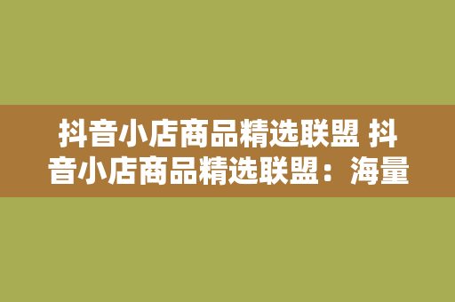 抖音小店商品精选联盟 抖音小店商品精选联盟：海量优质好物，一站购齐！