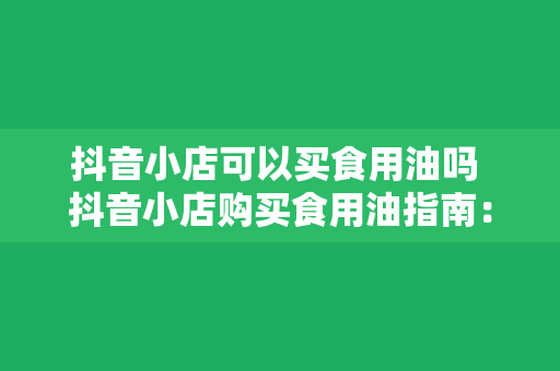 抖音小店可以买食用油吗 抖音小店购买食用油指南：种类、品牌、优惠一网打尽！